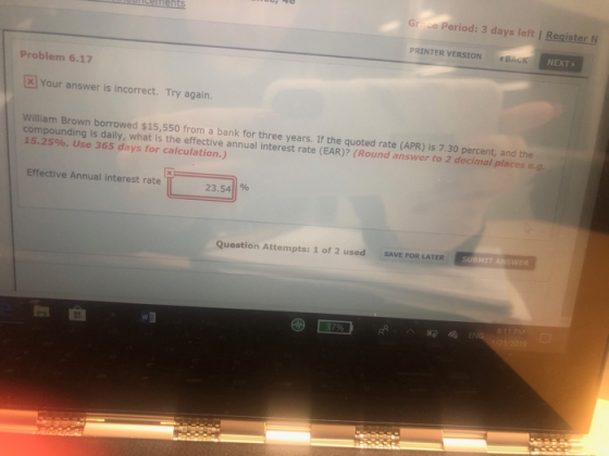 Gr ce Period: 3 days left | Register N PRINTER VERSIONBACK NEXT Problem 6.17 [ Your answer is incorrect. Try again. William Brown borrowed $15,550 from a bank for three years. If the quoted rate (APR) is 7.30 percent, and the compounding is daily, what isthe effective annual interest rate (EAR)? (Round answer to 2 decimal places e.g 15.25%. Use 365 days for calculation.) Effective Annual interest rate 23.54% Question Attempts: 1 of 2 used SAVE FOR LATER SUBMIT ANSWER wa