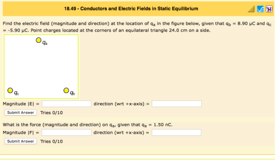 18.49-Conductors and Electric Fields in Static Equilibrium Find the electric field (magnitude and direction) at the location of a in the figure below, given that b - 8.90 uC and Qc -5.90 μC. Point charges located at the corners of an equilateral triangle 24.0 cm on a side. da gc Ib Magnitude IEl direction (wrt +x-axis) Submit Answer Tries 0/10 What is the force (magnitude and direction) on qa, given that qa -1.50 nc Magnitude IFI direction (wrt +x-axis)- Submit Answer Tries 0/10