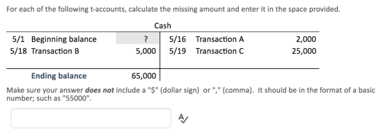 For each of the following t-accounts, calculate the missing amount and enter it in the space provided Cash 5/1 Beginning balance 5/18 Transaction B ?5/16 Transaction A 5,000 5/19 Transaction C 2,000 25,000 Ending balance 65,000 Make sure your answer does not include a $ (dollar sign) or (comma). It should be in the format of a basic number; such as 55000.