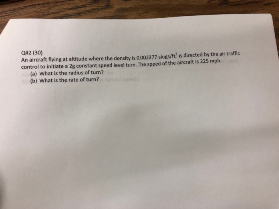 Q#2 (30) An aircraft flying at altitude where the density is 0.002377 slugs/ft is directed by the air traffic control to initiate a 2g constant speed level turn. The speed of the aircraft is 225 mph. (a) What is the radius of turn? (b) What is the rate of turn?