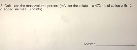 8. Calculate the mass/volume percent (m/v) for the solute in a 473 mL of coffee with 12 g added sucrose (3 points) Answer