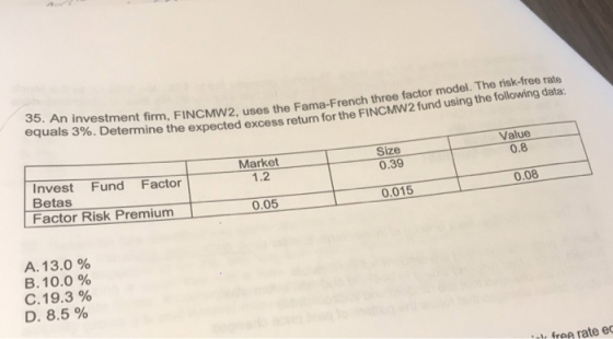 35. An equals 3%. Determine the expected excess return for the nvestment firm, FINCMw2, uses the Fama-French three factor model. The risk-free rate FINCMW2 fund using the following data: Value Size 0.39 0.8 Market 1.2 Invest Fund Factor Betas Factor Risk Premium 0.08 0.05 0.015 A. 13.0 % B. 10.0 % C.19.3 % D. 8.5 % free rate e