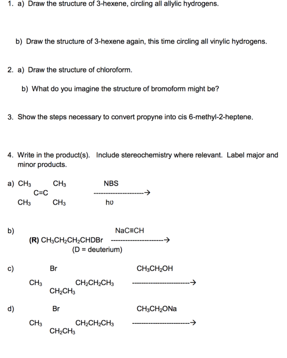 1. a) Draw the structure of 3-hexene, circling all allylic hydrogens. b) Draw the structure of 3-hexene again, this time circling all vinylic hydrogens. 2. a) Draw the structure of chlorofornm b) What do you imagine the structure of bromoform might be? 3. Show the steps necessary to convert propyne into cis 6-methyl-2-heptene. 4. Write in the product(s). Include stereochemistry where relevant. Label major and minor products CH3 CH3 a) CH3 NBS CH3 hu b) NaCECH (R) CH3CH2CH2CHDBr (D - deuterium) c) CH3CH2OH CH3 CH2CH2CH3 CH2CH3 d) CH3CH2ONa CH3 CH2CH2CH3 CH2CH3