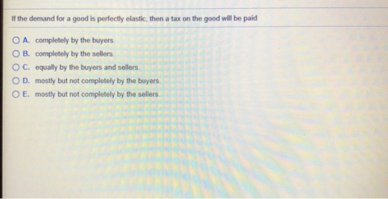 If the demand for a good is perfectly elastic, then a tax on the good will be paid O A. completely by the buyers. OB. complet