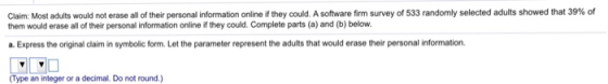 Claim: Most adults would not erase all of their personal information online if they could. A software firm survey of 533 randomly selected adults showed that 39%。 them would erase all of their personal information online if they could. Complete parts (a) and (b) below. a. Express the original claim in symbolic form. Let the parameter represent the adults that would erase their personal information. Type an integer or a decimal. Do not round.)