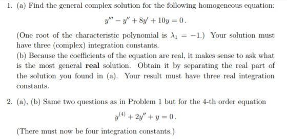 I. (a) Find the general complex solution for the following homogeneous equation: y-y + 81/ + 10y = 0. (One root of the characteristic polynomial is λ| =-1.) Your solution must have three (complex) integration constants. (b) Because the coefficients of the equation are real, it makes sense to ask what is the most general real solution. Obtain it by separating the real part of the solution you found in (a). Your result must have three real integration constants 2. (a), (b) Same two questions as in Problem 1 but for the 4-th order equation (There must now be four integration constants.)