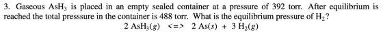 3. Gaseous AsHz is placed in an empty sealed container at a pressure of 392 torr. After equilibrium is reached the total pres