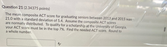 Question 21 (2.34375 points) The mean composite ACT score for graduating seniors between 2013 and 2015 was 21.0 with a standa