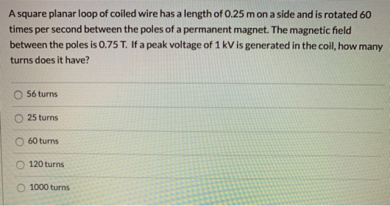 A square planar loop of coiled wire has a length of 0.25 mon a side and is rotated 60 times per second between the poles of a