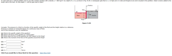 Anooen tark has a vertical partion a dor one side contains gasoline with adensity ρ-880 kg/m, at a depth of 1.1 m, as shown in F empty side of the tank. At whar depth, A, will the gate start to open P2.99. Arectangla gate that is 1.1 high and 2 m wide and hinged at one end is located in the partition water is slowly added to the 1m us Figure P.299 Concepts: The pressure in a fluid is a function of the speciic weight of the fluid and the height relative to a reference s constant on horizontal planes of a f fuid. moments is ero for equilbrium (a) What is the specific weight of the gasoline (c) Where does the force of the pasoline act with respect to the ig? on vertical gate? (d) What is the monent of the force of the gasoline around the hinge? (a) Y- (b) F- (c) h (d) M . Click i you would like to Show Work for this question: pen Sham Work