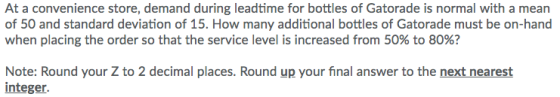At a convenience store, demand during leadtime for bottles of Gatorade is normal with a mean of 50 and standard deviation of 15. How many additional bottles of Gatorade must be on-hand when placing the order so that the service level is increased from 50% to 80%? Note: Round your Z to 2 decimal places. Round up your final answer to the next nearest integer.