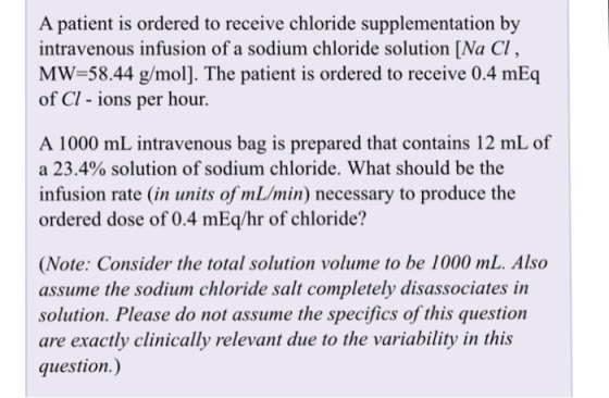 A patient is ordered to receive chloride supplementation by intravenous infusion of a sodium chloride solution [Na Cl MW-58.44 g/mol]. The patient is ordered to receive 0.4 mEq of Cl - ions per hour. A 1000 mL intravenous bag is prepared that contains 12 mL of a 23.4% solution of sodium chloride. What should be the infusion rate (in units of mL/min) necessary to produce the ordered dose of 0.4 mEq/hr of chloride? (Note: Consider the total solution volume to be 1000 mL. Also assume the sodium chloride salt completely disassociates in solution. Please do not assume the specifics of this question are exactly clinically relevant due to the variability in this question.)