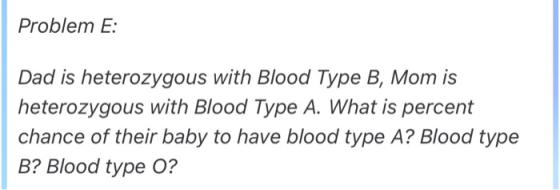 Problem E: Dad is heterozygous with Blood Type B, Mom is heterozygous with Blood Type A. What is percent chance of their baby
