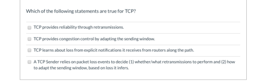 Which of the following statements are true for TCP? TCP provides reliability through retransmissions. TCP provides congestion