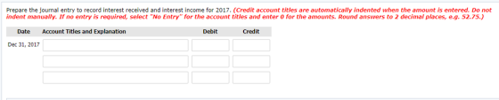 Prepare the journal entry to record interest received and interest income for 2017. (Credit account titles are automatically indented when the amount is entered. Do not indent manually. If no entry is required, select No Entry for the account titles and enter o for the amounts. Round answers to 2 decimal places, e.g. 52.75.) Date Account Titles and Explanation Debit Credit Dec 31, 2017