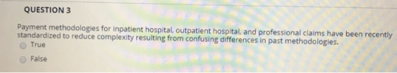 QUESTION 3 Payment methodologies for inpatient hospital, outpatient hospital, and professional claims h standardized to reduce complexity resulting from confusing differences in past methodologies O True ave been recently False