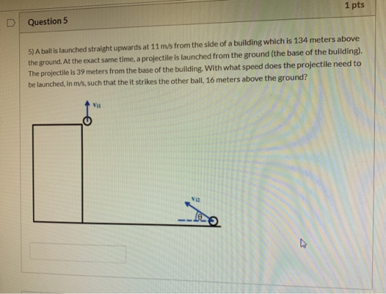 1 pts Question 5 5) A ball is launched straight upwards at 11 m/s from the side of a building which is 134 meters above the g