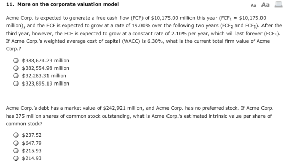 11. More on the corporate valuation model Aa Aa Acme Corp. is expected to generate a free cash flow (FCF) of $10,175.00 million this year (FCF1$10,175.00 million), and the FCF is expected to grow at a rate of 19.00% over the following two years (FCF2 and FCF). After the third year, however, the FCF is expected to grow at a constant rate of 2.10% per year, which will last forever (FCF4). If Acme Corp.s weighted average cost of capital (WACC) is 6.30%, what is the current total firm value of Acme Corp.? O $388,674.23 million O $382,554.98 million $32,283.31 million O $323,895.19 million Acme Corp.s debt has a market value of $242,921 million, and Acme Corp. has no preferred stock. If Acme Corp. has 375 million shares of common stock outstanding, what is Acme Corp.s estimated intrinsic value per share of common stock? O $237.52 O $647.79 O $215.93 O $214.93