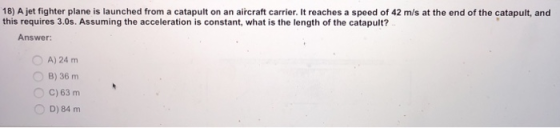 18) A jet fighter plane is launched from a catapult on an aircraft carrier. It reaches a speed of 42 m/s at the end of the catapult, and this requires 3.0s. Assuming the acceleration is constant, what is the length of the catapult? Answer: O A) 24 m O B) 36 m O C) 63 m 0 D) 84 m