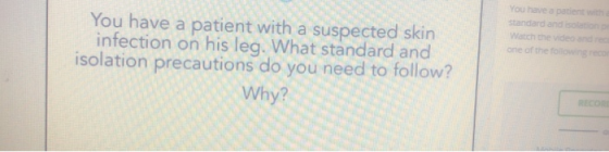 You have a patient witha standard and isolation p Watch the video and re one of the folowing reco You have a patient with a suspected skin infection on his leg. What standard and isolation precautions do you need to follow? Why? RECOR