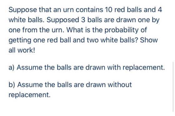 Suppose that an urn contains 10 red balls and 4 white balls. Supposed 3 balls are drawn one by one from the urn. What is the