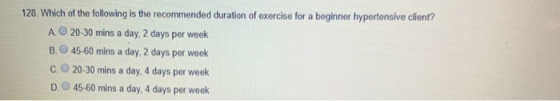 128. Which of the following is the recommended duration of exercise for a beginner hypertensive client? A 20-30 mins a day, 2