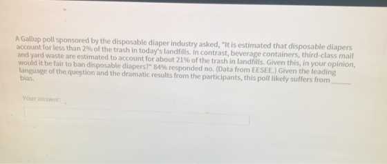 A Gallup poll sponsored by the disposable diaper industry asked, It is estimated that disposable diapers account for less than 2% of the trash in todays landfills. In contrast, beverage containers, third-class mail and yard waste are estimated to account for about 21% of the trash in landfills. Given this, in your opinion, would it be fair to ban disposable diapers? 84% responded no. (Data from EESEE.) Given the leading language of thequestion and the dramatic results from the participants, this poll likely suffers from- bias. Your answer