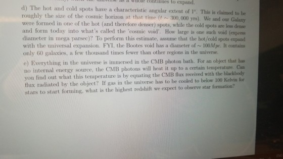 inveise as a whöle continues to expand. d) The hot and cold spots have a characteristic angular extent of 1° roughly the size of the cosmic horizon at that time (t 300, 000 yrs). We and our Galaxy were formed in one of the hot (and therefore denser) spots, while the cold spots are less dense and form today into whats called the cosmic void. How large is one such void (expres diameter in mega parsec)? To perform this estimate, assume that the hot/cold spots expand with the universal expansion. FYI, the Bootes void has a diameter of ~ 100Mpc. It contains only 60 galaxies, a few thousand times fewer than other regions in the universe. e) Everything in the universe is immersed in the CMB photon bath. For an object that has no internal energy source, the CMB photons will heat it up to a certain temperature. Can you find out what this temperature is by equating the CMB flux received with the blackbody flux radiated by the object? If gas in the universe has to be cooled to below 100 Kelvin for stars to start forming, what is the highest redshift we expect to observe star formation? : This is claimed to be NG