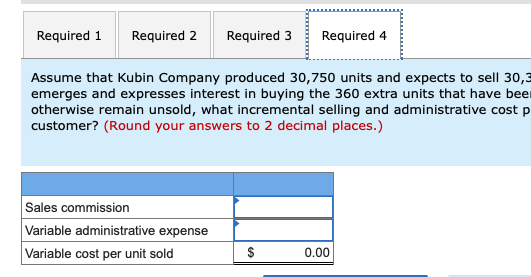 Required 1 Required 2 Required 3Required 4 Assume that Kubin Company produced 30,750 units and expects to sell 30,3 emerges and expresses interest in buying the 360 extra units that have bee otherwise remain unsold, what incremental selling and administrative cost p customer? (Round your answers to 2 decimal places.) Sales commission Variable administrative expense Variable cost per unit sold 0.00