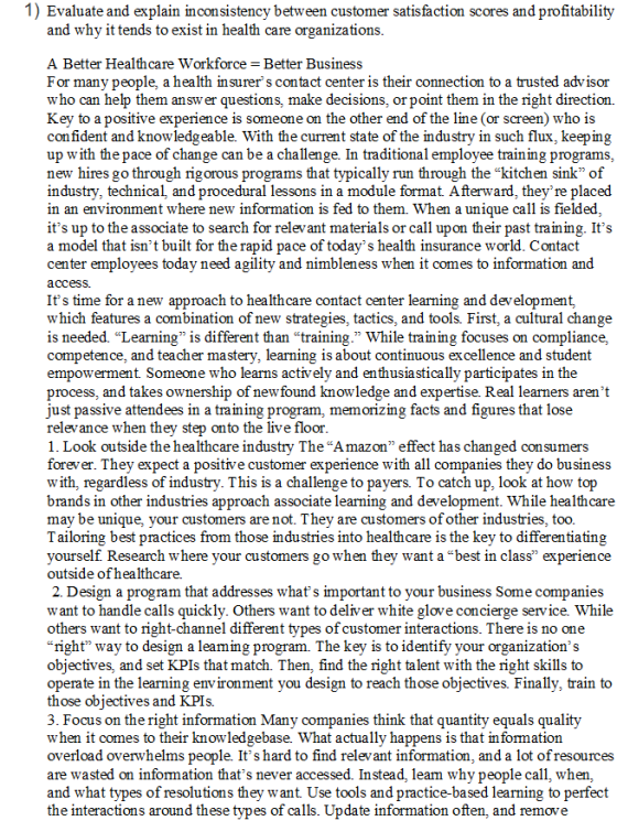1) Evaluate and explain inconsistency between customer satisfaction scores and profitability and why it tends to exist in health care organizations A Better Healthcare Workforce Better Busines:s For many people, a health insurer s contact center is their connection to a trusted advisor who can help them an sw er questions, make decisions, or point them in the right direction. Key to a positive experience is someone on the other end of the line (or screen) who is confident and knowledgeable. With the current state of the industry in such flux, keeping up with the pace of change can be a challenge. new hires go through rigorous programs that typically run through the kitchen sink of industry, technical, and procedural lessons in a module format Afterward, theyre placed in an environment where new information is fed to them. When a unique call is fielded its up to the associate to search for relevant materials or call upon their past training. Its a model that isnt built for the rapid pace of todays health insurance world. Contact center employees today need agility and nimbleness when it comes to information an<d access Its time for a new approach to healthcare contact center learning and development, which features a combination of new strategies, tactics, and tools. First, a cultural change is needed. Learning is different than training. While training focuses on compliance, competence, and teacher mastery, learning 1s about continuous excellence and studen empowerment. Someone who learns actively and enthusiastically participates in the process, and takes ownership of newfound knowledge and expertise. Real learners arent just passive attendees in a traming program, memoizing tacts and figures that lose relevance when they step onto the live floor 1. Look outside the healthcare industry The Amazon effect has changed consumers forever. They expect a positive customer experience with all companies they do business with, regardless of industry. This is a challenge to payers. To catch up, look at how top brands in other industries approach associate learning and development. While healthcare may be unique, your customers are not. They are customers of other industries, too. Tailoring best practices from those industries into healthcare is the key to differentiating yourself. Research where your customers go when they want a best in class experience outside of healthcare. 2. Design a program that addresses whats important to your business Some companies want to handle calls quickly. Others want to deliver white glove concierge service. While others want to right-channel different types of customer interactions. There is no one “nght way to design a leammg program. The key 1s to identify your organizations objectives, and set KPIs that match. Then, find the right talent with the right skills to operate in the learning environment you design to reach those objectives. Finally, train to those obiectives and KPIs. 3. Focus on the right information Many companies think that quantity equals quality when it comes to their knowledgebase. What actually happens is that in formation overload overwhelms people. Its hard to find relevant information, and a lot ofresources are wasted on information thats never accessed. Instead, leam why people call, when, and what types of resolutions they want Use tools and practice-based learning to perfect the interactions around these types of calls. Update information often, and remove In traditional emplovee training programs