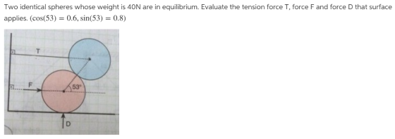Two identical spheres whose weight is 40N are in equilibrium. Evaluate the tension force T, force F and force D that surface applies. (cos(53)0.6, sin(53) 0.8) 53°