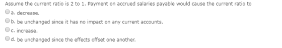 Assume the current ratio is 2 to 1. Payment on accrued salaries payable would cause the current ratio to O a. decrease. b. be