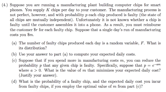 (4.) Suppose you are running a manufacturing plant building computer chips for smart phones. You supply K chips per day to your customer. The manufacturing process is not perfect, however, and with probability p each chip produced is faulty (the state of all chips are mutually independent). Unfortunately it is not known whether a chip is faulty until the customer assembles it into a phone. As a result, you must reimburse the customer Sr for each faulty chip. Suppose that a single days run of manufacturing costs you Sm (a) The number of faulty chips produced each day is a random variable, F. What is its distribution? (b) Use your answer to part (a) to compute your expected daily costs. (c) Suppose that if you spend more in manufacturing costs m, you can reduce the probability p that any given chip is faulty. Specifically, suppose that p -e-am where a 〉 0·What is the value of m that minimizes your expected daily cost? (Justify your answer) (d) What is the probability of a faulty chip, and the expected daily cost you incur from faulty chips, if you employ the optimal value of m from part (c)?