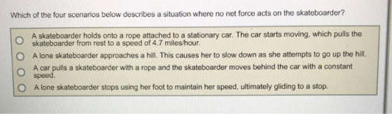 Which of the four scenarios below describes a situation where no net force acts on the skateboarder? A skateboarder holds onto a rope attached to a stationary car. The car starts moving, which pulls the skateboarder from rest to a speed of 4.7 miles/hour A lone skateboarder approaches a hill. This causes her to slow down as she attempts to go up the hill. A car pulls a skateboarder with a rope and the skateboarder moves behind the car with a constant speed O O A lone skateboarder stops using her foot to maintain her speed, ultimately gliding to a stop.