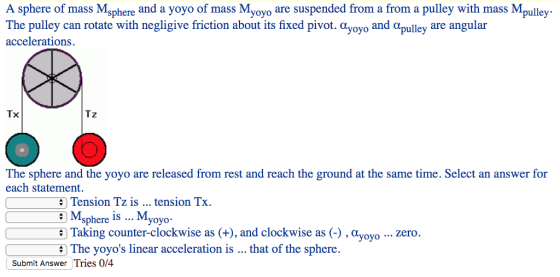 A sphere of mass Msphere and a yoyo of mass Myoyo are suspended from a from a pulley with mass Mpulley The pulley can rotate with negligive friction about its fixed pivot. αyoyo and αpulley are angular accelerations. ㄒㄨ Tz The sphere and the yoyo are released from rest and reach the ground at the same time. Select an answer for each statement. Tension Tz is tension Tx Msphere is..Myoyo- ⑤ Taking counter-clockwise as (+) , and clockwise as (-) , αyoyo zero The yoyos linear acceleration is Tries 0/4 that of the sphere Submit Answer