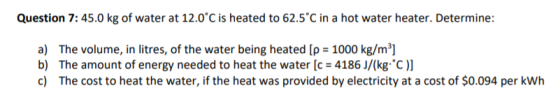 Question 7:45.0 kg of water at 12.0°C is heated to 62.5°C in a hot water heater. Determine: a) The volume, in litres, of the