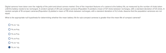Digital cameras have taken over the majority of the point-and-shoot camera market. One of the important features of a camera is the battery life, as measured by the number of shots taken until the battery needs to be recharged. A random sample of 29 sub-compact cameras (Population 1) yielded a mean of 127 shots between recharges, with a standard deviation of 5.5 shots. A random sample of 16 compact cameras (Population 2) yielded a mean of 115 shots between recharges, with a standard deviation of 4.2 shots. Assume that the population variances are not equal. What is the appropriate null hypothesis for determining whether the mean battery life for sub-compact cameras is greater than the mean life of compact cameras?