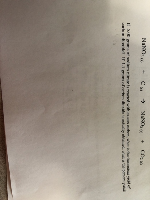 NaNO3 (s) C(s) NaNO2 (s) + + CO2 (s) If 5.00 grams of sodium nitrate is reacted with excess carbon, what is the theoretical yield of carbon dioxide? If 1.1 grams of carbon dioxide is actually obtained, what is the percent yield?
