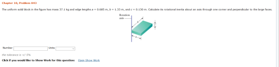 Chapter 10, Problem 043 The uniform solid block in the figure has mass 37.1 kg and edge lengths a = 0.685 m, b = 1.33 m, and