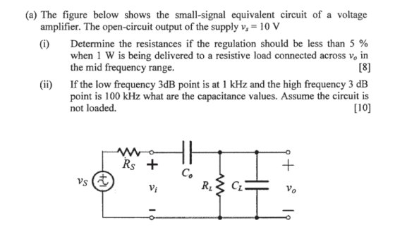 (a) The figure below shows the small-signal equivalent circuit of a voltage amplifier. The open-circuit output of the supply v10 V (i) Determine the resistances if the regulation should be less than 5 % when 1 W is being delivered to a resistive load connected across vo in the mid frequency range. If the low frequency 3dB point is at 1 kHz and the high frequency 3 dB point is 100 kHz what are the capacitance values. Assume the circuit is not loaded (ii) 110] VS Vi