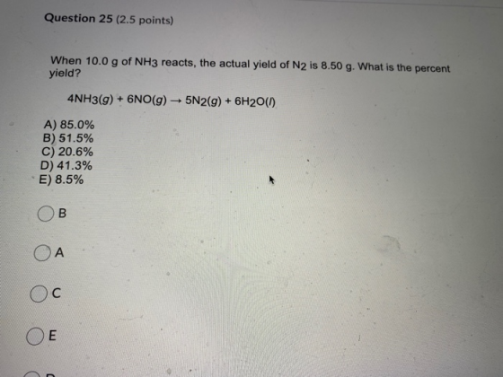Question 25 (2.5 points) When 10.0 g of NH3 reacts, the actual yield of N2 is 8.50 g. What is the percent yield? 4NH3(g) + 6N