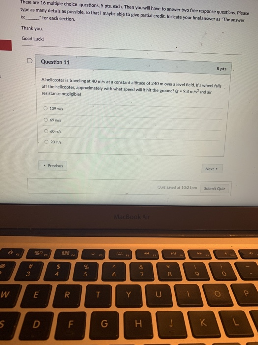 here are 16 multiple choice questions, 5 pts, each. Then you will have to answer two free response questions. Please type as many details as possible, so that I maybe able to give partial credit. Indicate your final answer as The answer is: for each section. Thank you. Good Luck D | Question 11 5 pts A helcopter is traveling at 40 m/s at a constant altitude of 240 m over a level field. If a wheel falls off the helicopter, approximately with what speed will it hit the ground? I-98 m/s2 and air resistance negligible) 0 109 mis ○ 69m/s O 20 m/s Previous Next . Quiz saved at 10:21pmSubmit Quiz 3 4 5 6