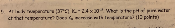 5. At body temperature (37°C), Kw = 2.4 x 1014. What is the pH of pure water at that temperature? Does Kw increase with tempe