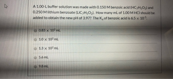 A 1.00-L buffer solution was made with 0.150 M benzoic acid (HC7H3O2) and 0.250 M lithium benzoate (LiCHO2). How many mL of 1
