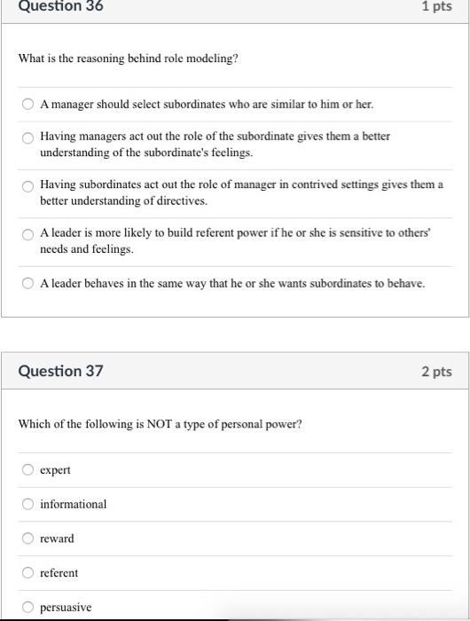 Question 36 1 pts What is the reasoning behind role modeling? O A manager should select subordinates who are similar to him or her. Having managers act out the role of the subordinate gives them a better understanding of the subordinates feelings. Having subordinates act out the role of manager in contrived settings gives them a better understanding of directives. O A leader is more likely to build referent power if he or she is sensitive to others needs and feelings O A leader behaves in the same way that he or she wants subordinates to behave. Question 37 2 pts Which of the following is NOT a type of personal power? O expert informational O reward O referent O persuasive
