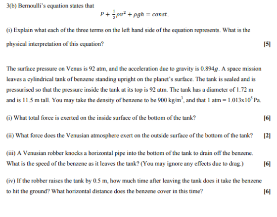 3(b) Bernoullis equation states that P+ pgh-const (i) Explain what each of the three terms on the left hand side of the equation represents. What is the physical interpretation of this equation? 151 The surface pressure on Venus is 92 atm, and the acceleration due to gravity is 0.894g. A space mission leaves a cylindrical tank of benzene standing upright on the planets surface. The tank is sealed and is pressurised so that the pressure inside the tank at its top is 92 atm. The tank has a diameter of 1.72 m and is 11.5 m tall. You may take the density of benzene to be 900 kg/m, and that 1 atm 1.013x10 Pa. (i) What total force is exerted on the inside surface of the bottom of the tank? 161 ) What force doesthe Veusian amosphere exert on the uside surface of the bottmhtnk2 (iii) A Venusian robber knocks a horizontal pipe into the bottom of the tank to drain off the benzene. What is the speed of the benzene as it leaves the tank? (You may ignore any effects due to drag.) 161 (iv) If the robber raises the tank by 0.5 m, how much time after leaving the tank does it take the benzene to hit the ground? What horizontal distance does the benzene cover in this time? 161