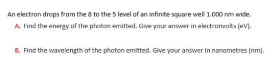 An electron drops from the 8 to the 5 level of an infinite square well 1.000 nm wide. Athe energy ofthephoton ented Cve our anower m electronvoits evn B. Find the wavelength of the photon emitted. Give your answer in nanometres (nm)