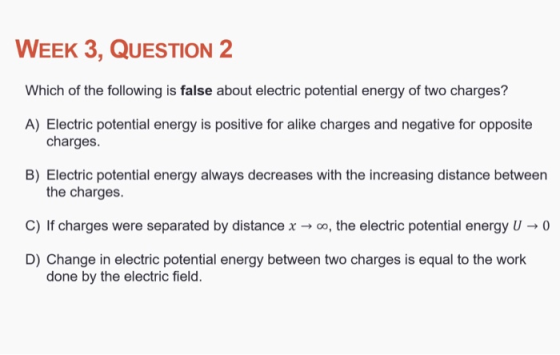 WEEK 3, QUESTION 2 Which of the following is false about electric potential energy of two charges? A) Electric potential energy is positive for alike charges and negative for opposite charges. B) Electric potential energy always decreases with the increasing distance between the charges. C) If charges were separated by distance x-oo, the electric potential energy U0 D) Change in electric potential energy between two charges is equal to the work done by the electric field