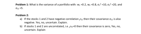 Problem 1: What is the variance of a portfolio with: w1-02, w2 =0.8, σ12-10, σ22-20, and 012 5. Problem 2 a) If the stocks 1 and 2 have negative correlationP12 then their covariance σ12 is also negative. Yes, no, uncertain. Explain b) If stocks 1 and 2 are uncorrelated, i.e. p2-0 then their covariance is zero, Yes, no, uncertain. Explain