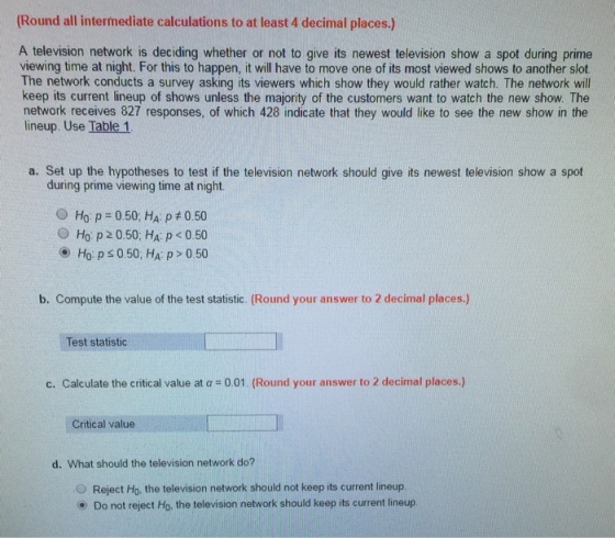 (Round all intermediate calculations to at least 4 decimal places.) A television network is deciding whether or not to give its newest television show a spot during prime viewing time at night. For this to happen, it will have to move one of its most viewed shows to another slot The network conducts a survey asking its viewers which show they would rather watch. The network will keep its current lineup of shows unless the majority of the customers want to watch the new show. The network receives 827 responses, of which 428 indicate that they would like to see the new show in the lineup. Use Table 1 a. Set up the hypotheses to test if the television network should give its newest television show a spot during prime viewing time at night. O HOP :050; HA p #050 O Ho p 20.50: HA: p < 0.50 O Ho: ps 0.50, HA: p> 0.50 b. Compute the value of the test statistic. (Round your answer to 2 decimal places.) Test statistic c. Calculate the critical value at α-001 (Round your answer to 2 decimal places.) Critical value d. What should the television network do? 0 Reject Ho. the television network should not keep its current lineup. (9) Do not reject Ho, the television network should keep its current lineup.
